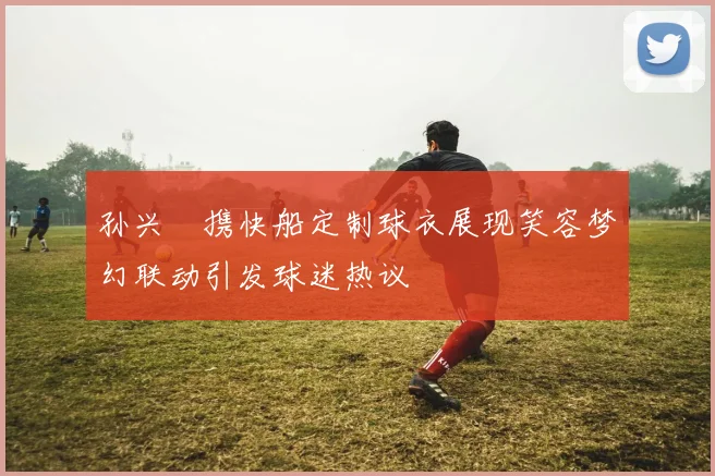 孙兴慜携快船定制球衣展现笑容梦幻联动引发球迷热议